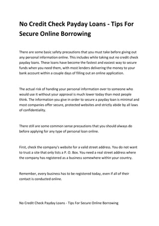 No Credit Check Payday Loans - Tips For
Secure Online Borrowing

There are some basic safety precautions that you must take before giving out
any personal information online. This includes while taking out no credit check
payday loans. These loans have become the fastest and easiest way to secure
funds when you need them, with most lenders delivering the money to your
bank account within a couple days of filling out an online application.



The actual risk of handing your personal information over to someone who
would use it without your approval is much lower today than most people
think. The information you give in order to secure a payday loan is minimal and
most companies offer secure, protected websites and strictly abide by all laws
of confidentiality.



There still are some common sense precautions that you should always do
before applying for any type of personal loan online.



First, check the company's website for a valid street address. You do not want
to trust a site that only lists a P. O. Box. You need a real street address where
the company has registered as a business somewhere within your country.



Remember, every business has to be registered today, even if all of their
contact is conducted online.




No Credit Check Payday Loans - Tips For Secure Online Borrowing
 