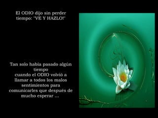 El ODIO dijo sin perder
tiempo: "VE Y HAZLO!"
Tan solo había pasado algún
tiempo
cuando el ODIO volvió a
llamar a todos los malos
sentimientos para
comunicarles que después de
mucho esperar …
 