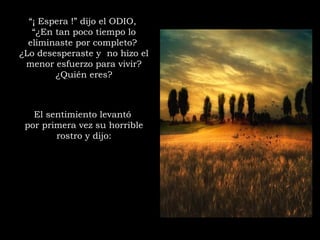 “¡ Espera !” dijo el ODIO,
“¿En tan poco tiempo lo
eliminaste por completo?
¿Lo desesperaste y  no hizo el
menor esfuerzo para vivir?
¿Quién eres?
El sentimiento levantó
por primera vez su horrible
rostro y dijo:
 