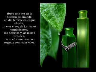 Hubo una vez en la
historia del mundo
un día terrible en el que
el odio,
que es el rey de los malos
sentimientos,
los defectos y las malas
virtudes,
convocó a una reunión
urgente con todos ellos.
 