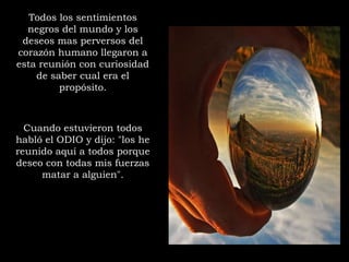 Todos los sentimientos
negros del mundo y los
deseos mas perversos del
corazón humano llegaron a
esta reunión con curiosidad
de saber cual era el
propósito.
Cuando estuvieron todos
habló el ODIO y dijo: "los he
reunido aquí a todos porque
deseo con todas mis fuerzas
matar a alguien".
 