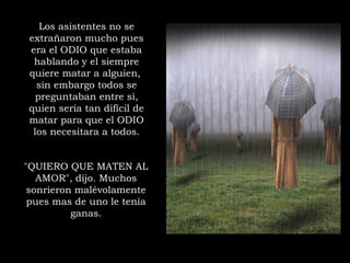 "QUIERO QUE MATEN AL
AMOR", dijo. Muchos
sonrieron malévolamente
pues mas de uno le tenía
ganas.
Los asistentes no se
extrañaron mucho pues
era el ODIO que estaba
hablando y el siempre
quiere matar a alguien,
sin embargo todos se
preguntaban entre si,
quien sería tan difícil de
matar para que el ODIO
los necesitara a todos.
 
