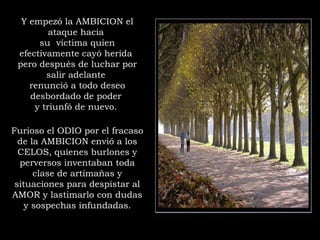 Furioso el ODIO por el fracaso
de la AMBICION envió a los
CELOS, quienes burlones y
perversos inventaban toda
clase de artimañas y
situaciones para despistar al
AMOR y lastimarlo con dudas
y sospechas infundadas.
Y empezó la AMBICION el
ataque hacia
su  víctima quien
efectivamente cayó herida
pero después de luchar por
salir adelante
renunció a todo deseo
desbordado de poder
y triunfó de nuevo.
 