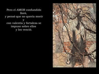 Pero el AMOR confundido
lloró,
y pensó que no quería morir
y
con valentía y fortaleza se
impuso sobre ellos
y los venció.
 
