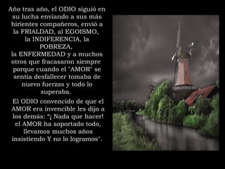 Año tras año, el ODIO siguió en
su lucha enviando a sus más
hirientes compañeros, envió a
la FRIALDAD, al EGOISMO,
la INDIFERENCIA, la
POBREZA,
la ENFERMEDAD y a muchos
otros que fracasaron siempre
porque cuando el "AMOR" se
sentía desfallecer tomaba de
nuevo fuerzas y todo lo
superaba.
El ODIO convencido de que el
AMOR era invencible les dijo a
los demás: “¡ Nada que hacer!
el AMOR ha soportado todo,
llevamos muchos años
insistiendo Y no lo logramos".
 