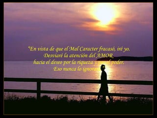 “ En vista de que el Mal Caracter fracasó, iré yo. Desviaré la atención del AMOR  hacia el deseo por la riqueza y por el poder. Eso nunca lo ignorará.” 