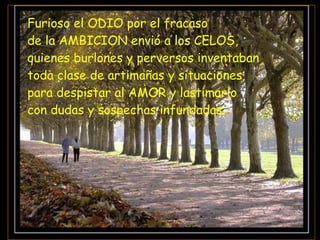 Furioso el ODIO por el fracaso  de la AMBICION envió a los CELOS,  quienes burlones y perversos inventaban  toda clase de artimañas y situaciones  para despistar al AMOR y lastimarlo  con dudas y sospechas infundadas. 