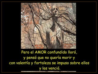 Pero el AMOR confundido lloró,  y pensó que no quería morir y  con valentía y fortaleza se impuso sobre ellos  y los venció. 
