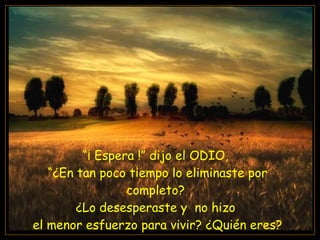 “ ¡ Espera !” dijo el ODIO,  “ ¿En tan poco tiempo lo eliminaste por completo?  ¿Lo desesperaste y  no hizo  el menor esfuerzo para vivir? ¿Quién eres? 
