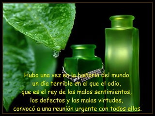Hubo una vez en la historia del mundo  un día terrible en el que el odio,  que es el rey de los malos sentimientos,  los defectos y las malas virtudes,  convocó a una reunión urgente con todos ellos. 