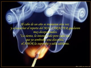 Al cabo de un año se reunieron otra vez  y al escuchar el reporte del MAL CARACTER quedaron muy decepcionados. “ Lo siento, lo intenté todo pero cada vez  que yo sembraba una discordia,  el AMOR la superaba y salía adelante. 