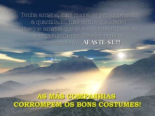 Tenha amigos, mas nunca se preocupe com a quantidade, mas com a qualidade! Busque amigos que te acrescentem pessoal e espiritualmente! Se eles nada te acrescentarem...  AFASTE-SE!!!  AS MÁS COMPANHIAS  CORROMPEM OS BONS COSTUMES! 