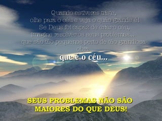 Quando estiveres triste, olhe para o céu e veja o quão grande é! Se Deus foi capaz de criar o céu, imagine resolver os seus problemas...  que são tão pequenos perto de tão grandiosa obra  que é o céu... SEUS PROBLEMAS NÃO SÃO  MAIORES DO QUE DEUS! 