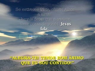 Se estiveres triste, chore! Alivia a alma!  Jamais deixe que a tristeza tome conta de você!  Jesus fala:   “ ALEGRA-TE! TENDE BOM ÂNIMO  QUE EU SOU CONTIGO!” 