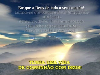 Busque a Deus de todo o seu coração!   Lembre-se que buscar a Deus  tem que ser uma busca  constante, diária.  Deus tem a solução para todos os seus problemas! Para Deus nada é impossível !!!  TENHA UMA VIDA  DE COMUNHÃO COM DEUS! 