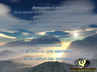 ¡Rema contra la marea!   En el recorrer de tu vida encontrarás personas que serán como “agua fría”  Dirán que eres incapaz ... ¡que es imposible! Dirán que aquello que tanto anhelas  no es para ti. ¡NO DESISTAS! EL DIOS AL QUE SERVIMOS ES EL SEÑOR DEL UNIVERSO   