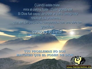 Cuando estés triste, mira al cielo y fíjate. ¡Cuán grande es! Si Dios fué capaz de crear el cielo, ¡Imagínate resolver tus problemas ... que son tan pequeños comparados con una obra tan grandiosa como es el cielo! TUS PROBLEMAS NO SON  MAYORES QUE EL PODER DE DIOS. 
