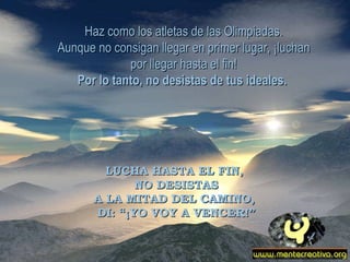 Haz como los atletas de las Olimpiadas. Aunque no consigan llegar en primer lugar, ¡luchan por llegar hasta el fin! Por lo tanto, no desistas de tus ideales.   LUCHA HASTA EL FIN,  NO DESISTAS A LA MITAD DEL CAMINO,  DI: “¡YO VOY A VENCER!” 