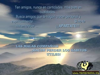 Ten amigos, nunca en cantidades, más bien en cualidades,  Busca amigos que te hagan crecer personal y espiritualmente.  Si no te hacen crecer ...  ¡¡¡ APARTATE!!!  LAS MALAS COMPAÑIAS  ¡HACEN PERDER LOS HABITOS UTILES! 