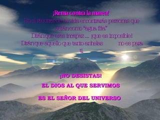 ¡Rema contra la marea!   En el recorrer de tu vida encontrarás personas que serán como “agua fría”  Dirán que eres incapaz ... ¡que es imposible! Dirán que aquello que tanto anhelas  no es para ti. ¡NO DESISTAS! EL DIOS AL QUE SERVIMOS ES EL SEÑOR DEL UNIVERSO   