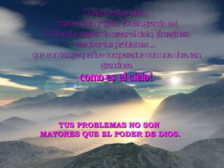 Cuando estés triste, mira al cielo y fíjate. ¡Cuán grande es! Si Dios fue capaz de crear el cielo, ¡Imagínate resolver tus problemas ... que son tan pequeños comparados con una obra tan grandiosa como es el cielo! TUS PROBLEMAS NO SON  MAYORES QUE EL PODER DE DIOS. 