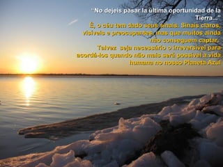 “ No dejeis pasar la última oportunidad de la Tierra...” É, o céu tem dado seus sinais. Sinais claros, visíveis e preocupantes, mas que muitos ainda não conseguem captar.  Talvez  seja necessário o irreversível para acordá-los quando não mais será possível a vida humana no nosso Planeta Azul 