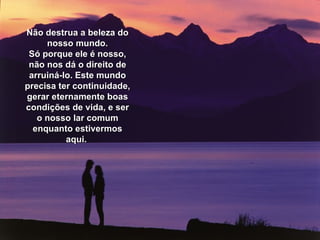 Não destrua a beleza do nosso mundo. Só porque ele é nosso, não nos dá o direito de arruiná-lo. Este mundo precisa ter continuidade, gerar eternamente boas condições de vida, e ser o nosso lar comum enquanto estivermos aqui.  