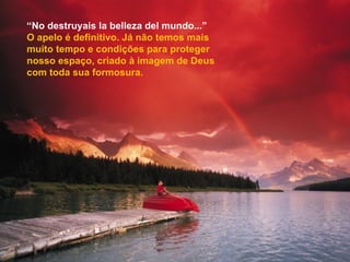 “ No destruyais la belleza del mundo...” O apelo é definitivo. Já não temos mais muito tempo e condições para proteger nosso espaço, criado à imagem de Deus com toda sua formosura. 