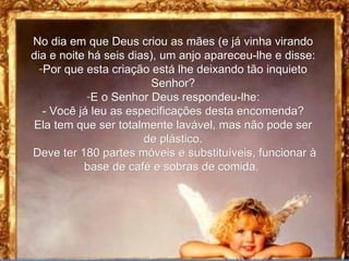 No dia em que Deus criou as mães (e já vinha virando dia e noite há seis dias), um anjo apareceu-lhe e disse: Por que esta criação está lhe deixando tão inquieto Senhor? E o Senhor Deus respondeu-lhe: - Você já leu as especificações desta encomenda? Ela tem que ser totalmente lavável, mas não pode ser de plástico. Deve ter 180 partes móveis e substituíveis, funcionar à base de café e sobras de comida.  