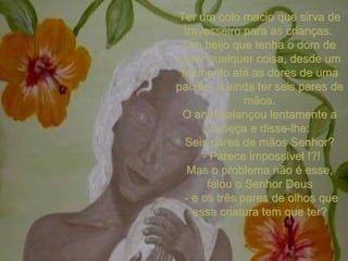 Ter um colo macio que sirva de travesseiro para as crianças.  Um beijo que tenha o dom de curar qualquer coisa, desde um ferimento até as dores de uma paixão, e ainda ter seis pares de mãos. O anjo balançou lentamente a cabeça e disse-lhe: Seis pares de mãos Senhor? - Parece impossível !?! Mas o problema não é esse, falou o Senhor Deus - e os três pares de olhos que essa criatura tem que ter? 