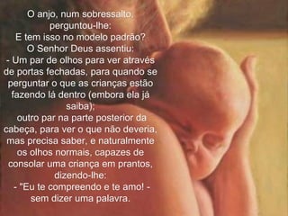 O anjo, num sobressalto, perguntou-lhe: E tem isso no modelo padrão? O Senhor Deus assentiu: - Um par de olhos para ver através de portas fechadas, para quando se perguntar o que as crianças estão fazendo lá dentro (embora ela já saiba); outro par na parte posterior da cabeça, para ver o que não deveria, mas precisa saber, e naturalmente os olhos normais, capazes de consolar uma criança em prantos, dizendo-lhe: - "Eu te compreendo e te amo! - sem dizer uma palavra. 