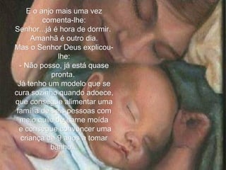 E o anjo mais uma vez comenta-lhe: Senhor...já é hora de dormir.  Amanhã é outro dia. Mas o Senhor Deus explicou-lhe: - Não posso, já está quase pronta.  Já tenho um modelo que se cura sozinho quando adoece, que consegue alimentar uma família de seis pessoas com meio quilo de carne moída e consegue convencer uma criança de 9 anos a tomar banho... 