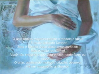 O anjo rodeou vagarosamente o modelo e falou: - É muito delicada Senhor! Mas o Senhor Deus disse entusiasmado: Mas é muito resistente! Você não imagina o que esta pessoa pode fazer ou suportar! O anjo, analisando melhor a criação, observa: - Há um vazamento ali Senhor... 