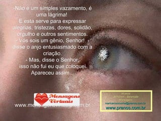 -Não é um simples vazamento, é uma lágrima!  E esta serve para expressar alegrias, tristezas, dores, solidão, orgulho e outros sentimentos. - Vós sois um gênio, Senhor!  - disse o anjo entusiasmado com a criação. - Mas, disse o Senhor, isso não fui eu que coloquei. Apareceu assim... www.mensagensvirtuais.com.br Música: Schubert - Serenade Montagem: maricarusocunha@pranos.com.br    www.pranos.com.br   