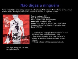 Não digas a ninguém Vencedor de 4Césars nas categorias de melhor Realizador, Melhor Actor, Melhor Música Escrita para um Filme e Melhor Montagem, “Não Digas a ninguém” é um filme de acção e suspense. Ano de produção: 2007 Data de estreia: 2007-04-25 Título original:  Ne le dis à personne Realização:  Guillaume Canet Elenco:  François Cluzet; Marie-Josée Croze; André Dussollier; Kristin Scott Thomas; François Berléand;  Género:  Thriller  “ Não Digas a ninguém”  um filme de Guillaume Canet A história é uma adaptação do romance “Tell no one”, do escritor norte-americano Harlan Coben.  “ Não Digas a Ninguém”  é um triller  francês  cuja história se desenrola em torno de Alex (François Cluzet). O fime já está em exibição nas salas nacionais.  