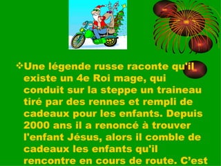 Une légende russe raconte qu'il existe un 4e Roi mage, qui conduit sur la steppe un traineau tiré par des rennes et rempli de cadeaux pour les enfants. Depuis 2000 ans il a renoncé à trouver l'enfant Jésus, alors il comble de cadeaux les enfants qu'il rencontre en cours de route. C’est beau, non? 