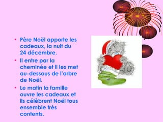 Père Noël apporte les cadeaux, la nuit du 24 décembre. Il entre par la cheminée et il les met au-dessous de l’arbre de Noël. Le matin la famille ouvre les cadeaux et ils célèbrent Noël tous ensemble très contents. 