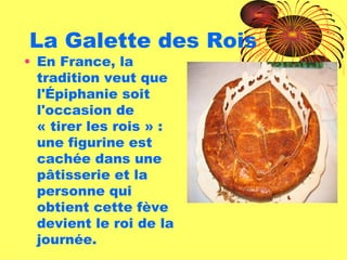 La Galette des Rois En France, la tradition veut que l'Épiphanie soit l'occasion de « tirer les rois » : une figurine est cachée dans une pâtisserie et la personne qui obtient cette fève devient le roi de la journée. 