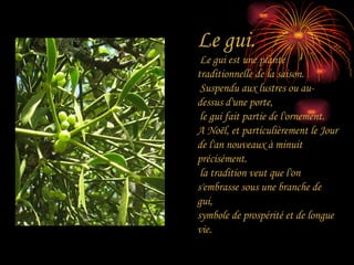 Le gui. Le gui est une plante traditionnelle de la saison. Suspendu aux lustres ou au-dessus d'une porte, le gui fait partie de l'ornement.  A Noël, et particulièrement le Jour de l'an nouveaux à minuit précisément. la tradition veut que l'on s'embrasse sous une branche de gui,  symbole de prospérité et de longue vie. 