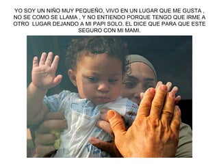 YO SOY UN NIÑO MUY PEQUEÑO, VIVO EN UN LUGAR QUE ME GUSTA , NO SE COMO SE LLAMA , Y NO ENTIENDO PORQUE TENGO QUE IRME A OTRO  LUGAR DEJANDO A MI PAPI SOLO. EL DICE QUE PARA QUE ESTE SEGURO CON MI MAMI. 