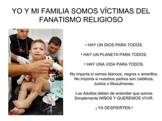YO Y MI FAMILIA SOMOS VÍCTIMAS DEL FANATISMO RELIGIOSO HAY UN DIOS PARA TODOS. HAY UN PLANETA PARA TODOS. HAY UNA VIDA PARA TODOS. No importa si somos blancos, negros o amarillos. No importa si nuestros padres son católicos, Judíos o Musulmanes. Los Adultos deben de entender que somos Simplemente NIÑOS Y QUEREMOS VIVIR. ¡ YA DESPIERTEN ! 