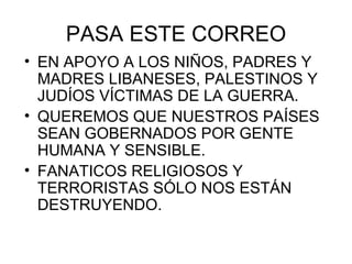 PASA ESTE CORREO EN APOYO A LOS NIÑOS, PADRES Y MADRES LIBANESES, PALESTINOS Y JUDÍOS VÍCTIMAS DE LA GUERRA. QUEREMOS QUE NUESTROS PAÍSES SEAN GOBERNADOS POR GENTE HUMANA Y SENSIBLE. FANATICOS RELIGIOSOS Y TERRORISTAS SÓLO NOS ESTÁN DESTRUYENDO. 