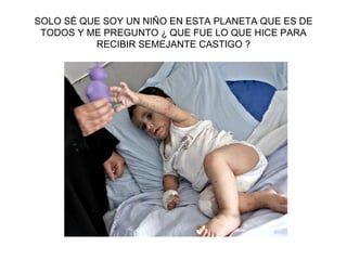 SOLO SÉ QUE SOY UN NIÑO EN ESTA PLANETA QUE ES DE TODOS Y ME PREGUNTO ¿ QUE FUE LO QUE HICE PARA RECIBIR SEMEJANTE CASTIGO ? 