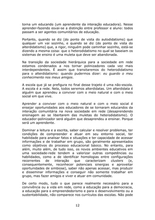 torna um educando (um aprendente da interação educadora). Nesse
aprender-fazendo esvai-se a distinção entre professor e aluno: todos
passam a ser agentes comunitários de educação.

Portanto, quando se diz (do ponto de vista do autodidatismo) que
qualquer um vai sozinho, e quando se diz (do ponto de vista do
alterdidatismo) que, a rigor, ninguém pode caminhar sozinho, está-se
dizendo a mesma coisa: que o heterodidatismo no qual se baseiam os
sistemas de ensino é uma muleta que deve ser abandonada.

Na transição da sociedade hierárquica para a sociedade em rede
estamos condenados a nos tornar polinizadores cada vez mais
interdependentes. É assim que transitaremos do heterodidatismo
para o alterdidatismo: quando pudermos dizer: eu guardo o meu
conhecimento nos meus amigos.

A escola que já se prefigura no final desse trajeto é uma não-escola.
A escola é a rede. Nela, todos seremos alterdidatas. Um alterdidata é
alguém que aprendeu a conviver com o meio natural e com o meio
social em que vive.

Aprender a conviver com o meio natural e com o meio social é
ensejar oportunidades aos educadores de se tornaram educandos da
interação comunitária na nova sociedade em rede (desaprendendo
ensinagem ao se libertarem das muletas do heterodidatismo). O
educador-polinizador será alguém que desaprendeu a ensinar. Porque
será um aprendente.

Dominar a leitura e a escrita, saber calcular e resolver problemas, ter
condições de compreender e atuar em seu entorno social, ter
habilidade para analisar fatos e situações e ter capacidade de acessar
informações e de trabalhar em grupo, são geralmente apresentados
como objetivos do processo educacional básico. No entanto, para
além, muito além, de tudo isso, os novos ambientes educativos em
uma sociedade-rede tendem a valorizar outras competências ou
habilidades, como a de identificar homologias entre configurações
recorrentes    de   interação     que    caracterizam     clusters  (e,
consequentemente, reconhecer potenciais sinergias e aproveitar
oportunidades de simbiose), saber não apenas acessar, mas produzir
e disseminar informações e conseguir não somente trabalhar em
grupo, mas fazer amigos e viver e atuar em comunidade.

De certo modo, tudo o que parece realmente necessário para a
convivência ou a vida em rede, como a educação para a democracia,
a educação para o empreendedorismo e para o desenvolvimento ou a
sustentabilidade, não comparece nos currículos das escolas. Não pode


                                  12
 
