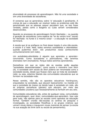 diversidade de processos de aprendizagem. Não há uma sociedade e
sim uma diversidade de sociosferas.

O consenso que se generalizou sobre ‘a’ educação é paralisante. A
crença de que a educação vai resolver todos os problemas está tão
generalizada que as pessoas sequer percebem que, se isso fosse
verdade, países como a Bulgária ou Cuba seriam considerados
desenvolvidos.

Quando os processos de aprendizagem forem libertados – ou quando
a geração de sociosferas (uma espécie de “lei do ventre livre” social)
for libertada: no fundo é a mesma coisa! – a educação na sociedade
terminará.

A escola que já se prefigura no final desse trajeto é uma não-escola.
A escola é a rede. Nela, todos seremos autodidatas e alterdidatas:
quando pudermos dizer: nós produzimos nosso conhecimento
comunitariamente (em rede).

Um autodidata-alterdidata é alguém que aprendeu a aprender-
convivendo. Como buscadores e polinizadores, não seremos
ensinados nem ensinadores. Porque todos seremos aprendentes.

Sociosferas em que as redes são as escolas serão aquelas
“sociedades desescolarizadas”, como queria o visionário Ivan Illich
(6). A sociedade sem escola de Illich poderia ser renomeada como a
sociedade-escola, desde que ficasse claro que se trata da sociedade-
rede; ou seja, estamos falando das comunidades educadoras que se
formam na sociedade-rede.

Nesse sentido, não são os aparatos educativos hierárquicos,
enquistados na sociedade, que educam basicamente: na medida em
que a sociedade de massa vai dando lugar à sociedade em rede, são
as próprias sociosferas (glocais) que educam, por meio das
comunidades (clusters) que necessariamente se formam em seu seio.

Comunidades educadoras são, antes de qualquer coisa, comunidades
de aprendizagem, quer dizer, comunidades-que-aprendem. Isso vale
para tudo, não apenas para as escolas como aparatos da educação
formal. Também virarão não-escolas os centros de pesquisa e
investigação, as sociedades filosóficas e os grupos criativos que
usinam novas ideias e inauguram novas maneiras de pensar (a escola
na sua acepção de think tank ou escola de pensamento).




                                 14
 