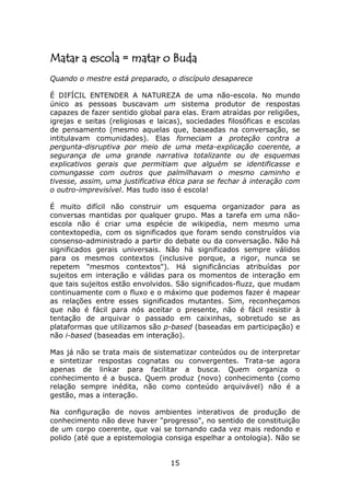 Matar a escola = matar o Buda
Quando o mestre está preparado, o discípulo desaparece

É DIFÍCIL ENTENDER A NATUREZA de uma não-escola. No mundo
único as pessoas buscavam um sistema produtor de respostas
capazes de fazer sentido global para elas. Eram atraídas por religiões,
igrejas e seitas (religiosas e laicas), sociedades filosóficas e escolas
de pensamento (mesmo aquelas que, baseadas na conversação, se
intitulavam comunidades). Elas forneciam a proteção contra a
pergunta-disruptiva por meio de uma meta-explicação coerente, a
segurança de uma grande narrativa totalizante ou de esquemas
explicativos gerais que permitiam que alguém se identificasse e
comungasse com outros que palmilhavam o mesmo caminho e
tivesse, assim, uma justificativa ética para se fechar à interação com
o outro-imprevisível. Mas tudo isso é escola!

É muito difícil não construir um esquema organizador para as
conversas mantidas por qualquer grupo. Mas a tarefa em uma não-
escola não é criar uma espécie de wikipedia, nem mesmo uma
contextopedia, com os significados que foram sendo construídos via
consenso-administrado a partir do debate ou da conversação. Não há
significados gerais universais. Não há significados sempre válidos
para os mesmos contextos (inclusive porque, a rigor, nunca se
repetem "mesmos contextos"). Há significâncias atribuídas por
sujeitos em interação e válidas para os momentos de interação em
que tais sujeitos estão envolvidos. São significados-fluzz, que mudam
continuamente com o fluxo e o máximo que podemos fazer é mapear
as relações entre esses significados mutantes. Sim, reconheçamos
que não é fácil para nós aceitar o presente, não é fácil resistir à
tentação de arquivar o passado em caixinhas, sobretudo se as
plataformas que utilizamos são p-based (baseadas em participação) e
não i-based (baseadas em interação).

Mas já não se trata mais de sistematizar conteúdos ou de interpretar
e sintetizar respostas cognatas ou convergentes. Trata-se agora
apenas de linkar para facilitar a busca. Quem organiza o
conhecimento é a busca. Quem produz (novo) conhecimento (como
relação sempre inédita, não como conteúdo arquivável) não é a
gestão, mas a interação.

Na configuração de novos ambientes interativos de produção de
conhecimento não deve haver "progresso", no sentido de constituição
de um corpo coerente, que vai se tornando cada vez mais redondo e
polido (até que a epistemologia consiga espelhar a ontologia). Não se


                                  15
 