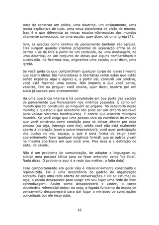 trata de construir um códex, uma doutrina, um ensinamento, uma
teoria explicativa de tudo, uma nova plataforma de visão de mundo.
Isso é o que diferencia as novas escolas-não-escolas dos mundos
altamente conectados, de uma escola, quer dizer, de uma igreja (7).

Sim, as escolas como centros de pensamento também são igrejas.
Elas surgem quando criamos programas de separação entre os de
dentro e os de fora a partir de um conteúdo, de uma mensagem, de
uma doutrina, de um conjunto de ideias que alguns compartilham e
outros não. Se fizermos isso, erigiremos uma escola; quer dizer, uma
igreja.

Se você junta os que compartilham qualquer corpo de ideias (mesmo
que sejam ideias tão heterodoxas e libertárias como estas que estão
sendo expostas aqui e agora) e, a partir daí, constrói um coletivo,
você está fazendo uma escola. Não importa o que você pense,
valorize, fale ou pregue: você ensina, quer dizer, escorre por um
sulco já cavado pelo ensinamento!

Há uma coerência interna e há completude em boa parte das escolas
de pensamento que floresceram nos milênios passados. É como um
mundo que foi construído (e ninguém se engane: há sabedoria nesse
mundo; a questão é que sabedoria não pode ser um critério aceitável
para validar sistemas hierárquicos). E ocorre que existem múltiplos
mundos. Se você exige que uma pessoa viva na coerência do mundo
que você construiu como condição para se deixar alterar por essa
pessoa (ou seja, interagir com ela), então você não está realmente
aberto à interação (com o outro-imprevisível): você quer participação
dos outros no seu espaço, o que é uma forma de exigir (sem
aparentemente fazer qualquer exigência formal) que os outros vivam
na mesma coerência em que você vive. Mas essa é a definição de
seita, de escola.

Não é um problema de comunicação, de adaptar a linguagem ou
adotar uma postura tática para se fazer entender pelos "de fora".
Nada disso. O problema aqui é a rede (ou melhor, a falta dela)

Esse comportamento em geral não é intencionalmente constituído e
reproduzido. Ele é uma decorrência do padrão de organização
adotado. Faça uma rede aberta de conversações e ele se esfuma; ou
seja, a escola desaparece para surgir em seu lugar uma rede de livre
aprendizagem. Assim como desaparecerá o codex, o corpo
doutrinário referencial único: ou seja, o legado fundante da escola de
pensamento desaparecerá para dar lugar a miríades de construções
conceituais por ele inspiradas.



                                 16
 