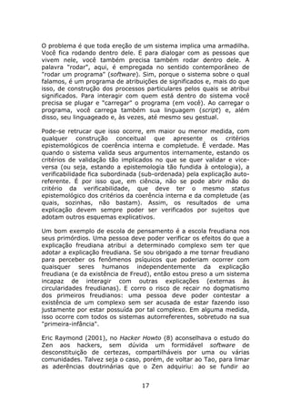 O problema é que toda ereção de um sistema implica uma armadilha.
Você fica rodando dentro dele. E para dialogar com as pessoas que
vivem nele, você também precisa também rodar dentro dele. A
palavra "rodar", aqui, é empregada no sentido contemporâneo de
"rodar um programa" (software). Sim, porque o sistema sobre o qual
falamos, é um programa de atribuições de significados e, mais do que
isso, de construção dos processos particulares pelos quais se atribui
significados. Para interagir com quem está dentro do sistema você
precisa se plugar e "carregar" o programa (em você). Ao carregar o
programa, você carrega também sua linguagem (script) e, além
disso, seu linguageado e, às vezes, até mesmo seu gestual.

Pode-se retrucar que isso ocorre, em maior ou menor medida, com
qualquer construção conceitual que apresente os critérios
epistemológicos de coerência interna e completude. É verdade. Mas
quando o sistema valida seus argumentos internamente, estando os
critérios de validação tão implicados no que se quer validar e vice-
versa (ou seja, estando a epistemologia tão fundida à ontologia), a
verificabilidade fica subordinada (sub-ordenada) pela explicação auto-
referente. É por isso que, em ciência, não se pode abrir mão do
critério da verificabilidade, que deve ter o mesmo status
epistemológico dos critérios da coerência interna e da completude (as
quais, sozinhas, não bastam). Assim, os resultados de uma
explicação devem sempre poder ser verificados por sujeitos que
adotam outros esquemas explicativos.

Um bom exemplo de escola de pensamento é a escola freudiana nos
seus primórdios. Uma pessoa deve poder verificar os efeitos do que a
explicação freudiana atribui a determinado complexo sem ter que
adotar a explicação freudiana. Se sou obrigado a me tornar freudiano
para perceber os fenômenos psíquicos que poderiam ocorrer com
quaisquer seres humanos independentemente da explicação
freudiana (e da existência de Freud), então estou preso a um sistema
incapaz de interagir com outras explicações (externas às
circularidades freudianas). E corro o risco de recair no dogmatismo
dos primeiros freudianos: uma pessoa deve poder contestar a
existência de um complexo sem ser acusada de estar fazendo isso
justamente por estar possuída por tal complexo. Em alguma medida,
isso ocorre com todos os sistemas autorreferentes, sobretudo na sua
"primeira-infância".

Eric Raymond (2001), no Hacker Howto (8) aconselhava o estudo do
Zen aos hackers, sem dúvida um formidável software de
desconstituição de certezas, compartilháveis por uma ou várias
comunidades. Talvez seja o caso, porém, de voltar ao Tao, para limar
as aderências doutrinárias que o Zen adquiriu: ao se fundir ao


                                 17
 