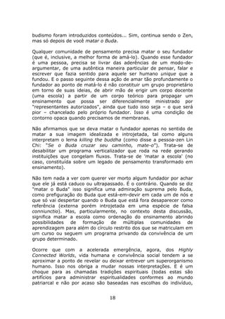 budismo foram introduzidos conteúdos... Sim, continua sendo o Zen,
mas só depois de você matar o Buda.

Qualquer comunidade de pensamento precisa matar o seu fundador
(que é, inclusive, a melhor forma de amá-lo). Quando esse fundador
é uma pessoa, precisa se livrar das aderências de um modo-de-
argumentar, de uma autêntica maneira particular de pensar, falar e
escrever que fazia sentido para aquele ser humano unique que a
fundou. E o passo seguinte dessa ação de amar tão profundamente o
fundador ao ponto de matá-lo é não constituir um grupo proprietário
em torno de suas ideias, de abrir mão de erigir um corpo docente
(uma escola) a partir de um corpo teórico para propagar um
ensinamento que possa ser diferencialmente ministrado por
"representantes autorizados", ainda que tudo isso seja – o que será
pior – chancelado pelo próprio fundador. Isso é uma condição de
contorno opaca quando precisamos de membranas.

Não afirmamos que se deva matar o fundador apenas no sentido de
matar a sua imagem idealizada e introjetada, tal como alguns
interpretam o lema killing the buddha (como disse a pessoa-zen Lin
Chi: “Se o Buda cruzar seu caminho, mate-o”). Trata-se de
desabilitar um programa verticalizador que roda na rede gerando
instituições que congelam fluxos. Trata-se de 'matar a escola' (no
caso, constituída sobre um legado de pensamento transformado em
ensinamento).

Não tem nada a ver com querer ver morto algum fundador por achar
que ele já está caduco ou ultrapassado. É o contrário. Quando se diz
"matar o Buda" isso significa uma admiração suprema pelo Buda,
como prefiguração do Buda que está-em-devir em cada um de nós e
que só vai despertar quando o Buda que está fora desaparecer como
referência (externa porém introjetada em uma espécie de falsa
conniunctio). Mas, particularmente, no contexto desta discussão,
significa matar a escola como ordenação do ensinamento abrindo
possibilidades de    formação de múltiplas        comunidades de
aprendizagem para além do círculo restrito dos que se matriculam em
um curso ou seguem um programa privando da convivência de um
grupo determinado.

Ocorre que com a acelerada emergência, agora, dos Highly
Connected Worlds, vida humana e convivência social tendem a se
aproximar a ponto de revelar ou deixar entrever um superorganismo
humano. Isso nos obriga a mudar nossas interpretações. E é um
choque para as chamadas tradições espirituais (todas estas são
artifícios para administrar espiritualidades conformes ao mundo
patriarcal e não por acaso são baseadas nas escolhas do indivíduo,


                                18
 