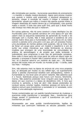 são ministradas por escolas - burocracias sacerdotais do ensinamento
- e mantêm a relação mestre-discípulo). Agora será preciso mostrar
que quando o mestre está preparado, o discípulo desaparece e,
portanto, chegar à condição de mestre é chegar à condição do
aprendente: aquele que matou o mestre não apenas quando matou a
imagem idealizada do mestre dentro de si (introjetada), mas quando
matou a escola. E tudo isso para quê? Ora, para que o Buda morto
não renasça nas mãos dos que o mataram.

Em outras palavras, não há como construir a base ideológica (ou de
mundivisão) para uma grande narrativa em uma época em que não
cabem mais os esquemas totalizantes de apreensão do mundo e de
interação com o mundo. Não é mais possível a existência de uma
(única) matriz ética para a humanidade. Em uma época em as redes
cobrem o planeta como uma pele e em que, por um processo fractal,
uma pluralidade de mentes globais está surgindo, não se trata mais
de forjar um grupo para usinar um modelo e espalhá-lo e sim de
surfar nas ondas interativas que estão fertilizando os diversos
modelos que emergem de uma diversidade de comunidades de
prática, de aprendizagem e de projeto que estão brotando e
submetendo seus programas à esse tipo de polinização complexa.
Essa visão é chave para não irmos parar de volta em algum lugar do
passado: o processo é fractal! Não é possível salvar o mundo de uma
vez: só é possível salvá-lo um instante de cada vez... (9) Mesmo
porque não existe mais um mundo: os mundos já são – e serão, cada
vez mais – múltiplos.

Sim, não estamos mais na época do anúncio de uma nova proposta
que, se abraçada por muitos no seu refletir-agir, vai supostamente
salvar o planeta (harmonizar biosfera com antroposfera), redimir a
humanidade ou nos levar para um porvir radiante. Não sabemos qual
é o futuro. Sobretudo porque esse futuro (um futuro), felizmente,
morreu. Não podemos pretender levar ninguém para lugar algum. A
época em que vivemos é a época da desistência (10). A hora que
vivemos é, portanto, a hora de abrir mão dessas pretensões de
conduzir povos, orientar nações, mobilizar pessoas em torno de um
objetivo comum para transformar a sociedade (e ‘a’ sociedade, como
vimos, é uma abstração regressiva).

Fomos contaminados por um padrão transformacional de mudança e
queremos então transformar a sociedade. Mas... transformar para
chegar aonde? E transformar o quê? E transformar em quê? E
transformar por quê?

Atravessados por essa pulsão transformacionista, legiões de
militantes que continuam habitando os séculos passados vivem


                                19
 